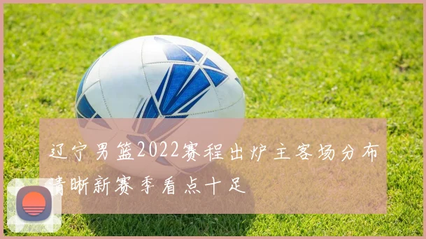 辽宁男篮2022赛程出炉主客场分布清晰新赛季看点十足