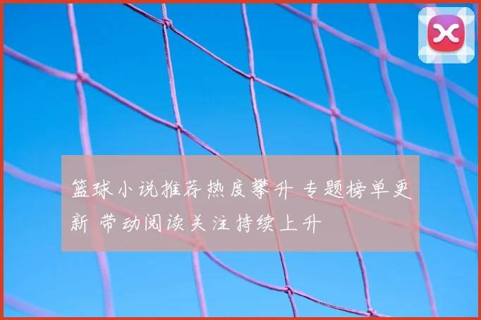 篮球小说推荐热度攀升 专题榜单更新 带动阅读关注持续上升