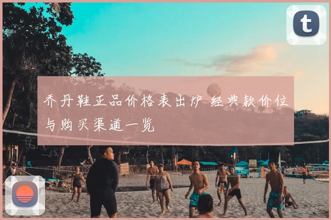 乔丹鞋正品价格表出炉 经典款价位与购买渠道一览