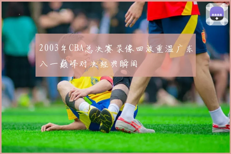 2003年CBA总决赛录像回放重温广东八一巅峰对决经典瞬间