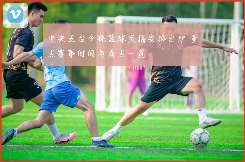 中央五台今晚篮球直播安排出炉 重点赛事时间与看点一览