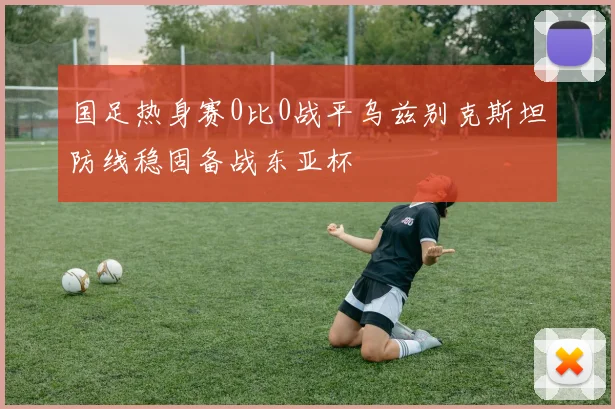 国足热身赛0比0战平乌兹别克斯坦防线稳固备战东亚杯