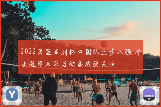 2022男篮亚洲杯中国队止步八强 冲击冠军未果后续备战受关注