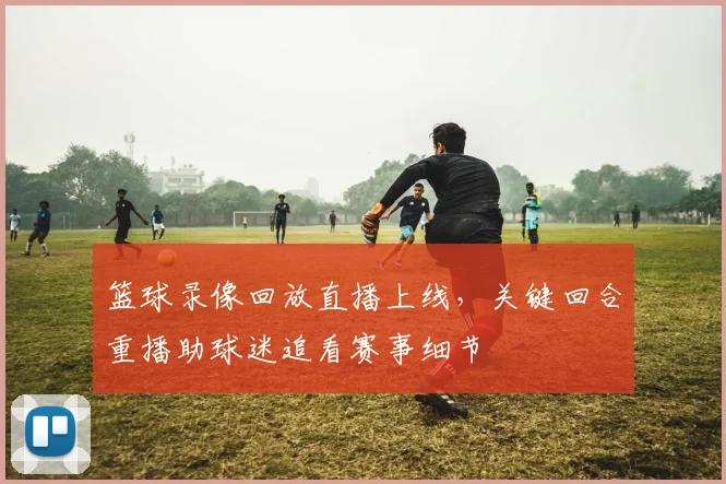 篮球录像回放直播上线，关键回合重播助球迷追看赛事细节