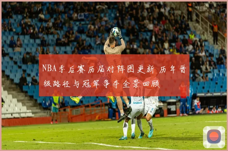 NBA季后赛历届对阵图更新 历年晋级路径与冠军争夺全景回顾