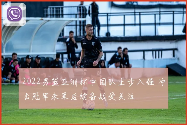 2022男篮亚洲杯中国队止步八强 冲击冠军未果后续备战受关注