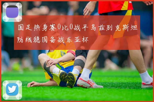 国足热身赛0比0战平乌兹别克斯坦防线稳固备战东亚杯