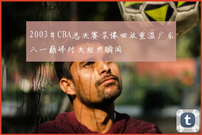 2003年CBA总决赛录像回放重温广东八一巅峰对决经典瞬间