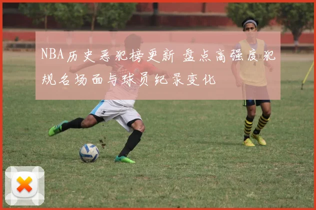 NBA历史恶犯榜更新 盘点高强度犯规名场面与球员纪录变化