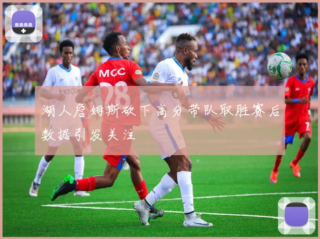 湖人詹姆斯砍下高分带队取胜赛后数据引发关注