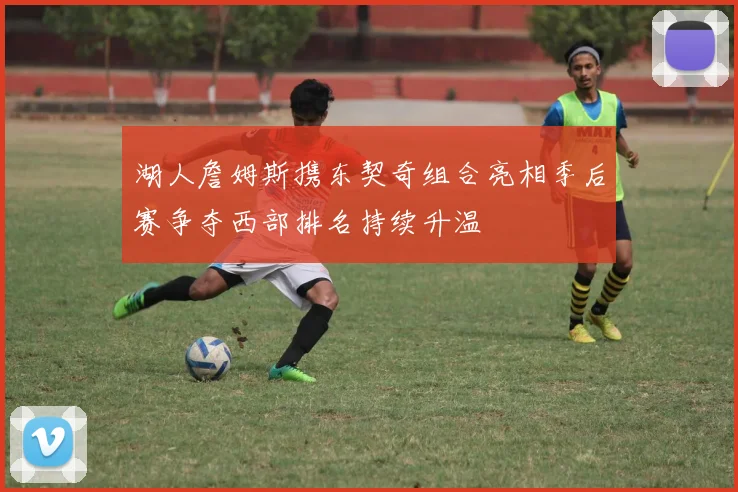 湖人詹姆斯携东契奇组合亮相季后赛争夺西部排名持续升温